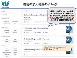 https://nihongo-engineer.com/
※サンプルイメージ
御社の求人掲載のイメージ
採用したいポジションがある場
合、御社名での求人掲載が可
能。御社の求人を弊社にて英訳
の上、投稿します。Linkedinをメ
インに告知・広報を実施します。
 