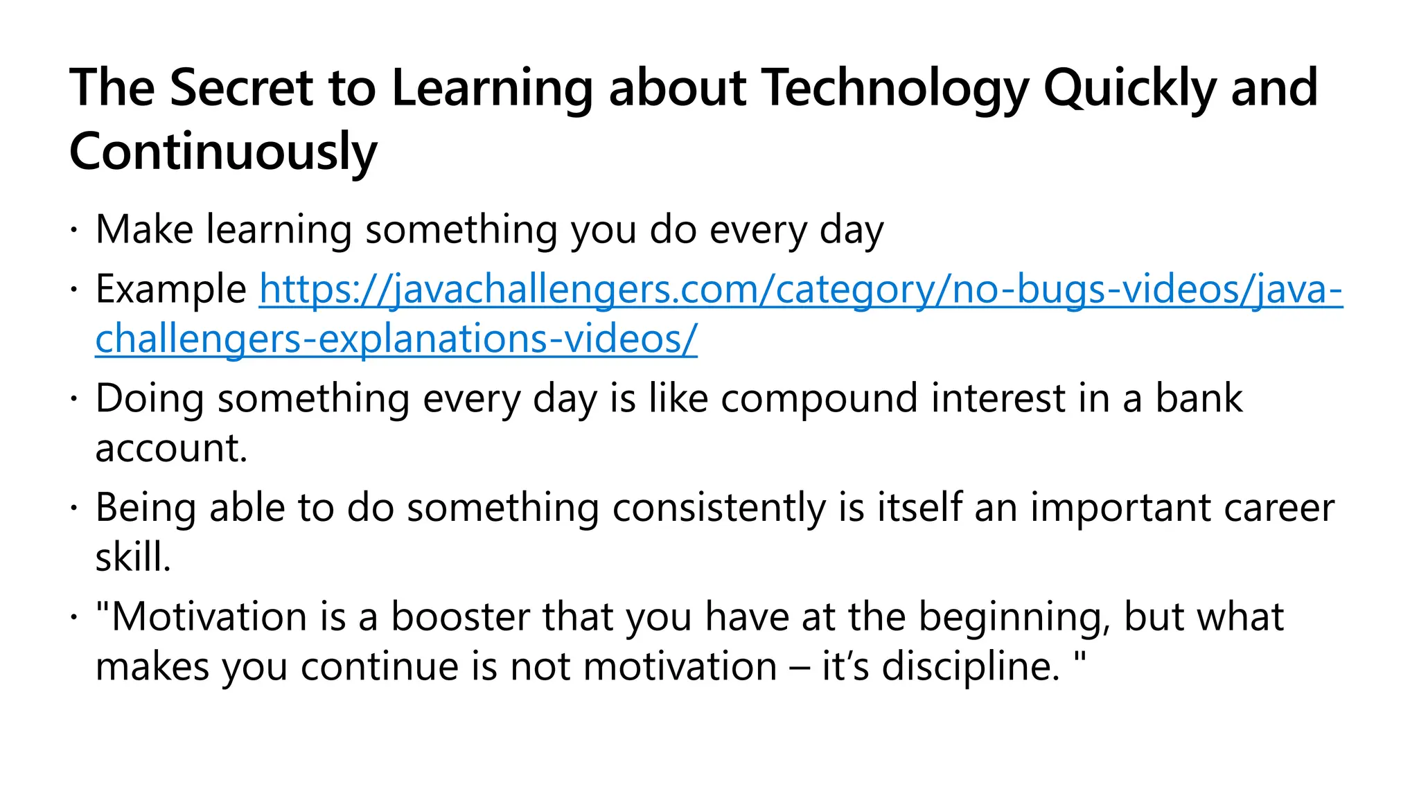 The Secret to Learning about Technology Quickly and
Continuously
 Make learning something you do every day
 Example https://javachallengers.com/category/no-bugs-videos/java-
challengers-explanations-videos/
 Doing something every day is like compound interest in a bank
account.
 Being able to do something consistently is itself an important career
skill.
 "Motivation is a booster that you have at the beginning, but what
makes you continue is not motivation – it’s discipline. "
 