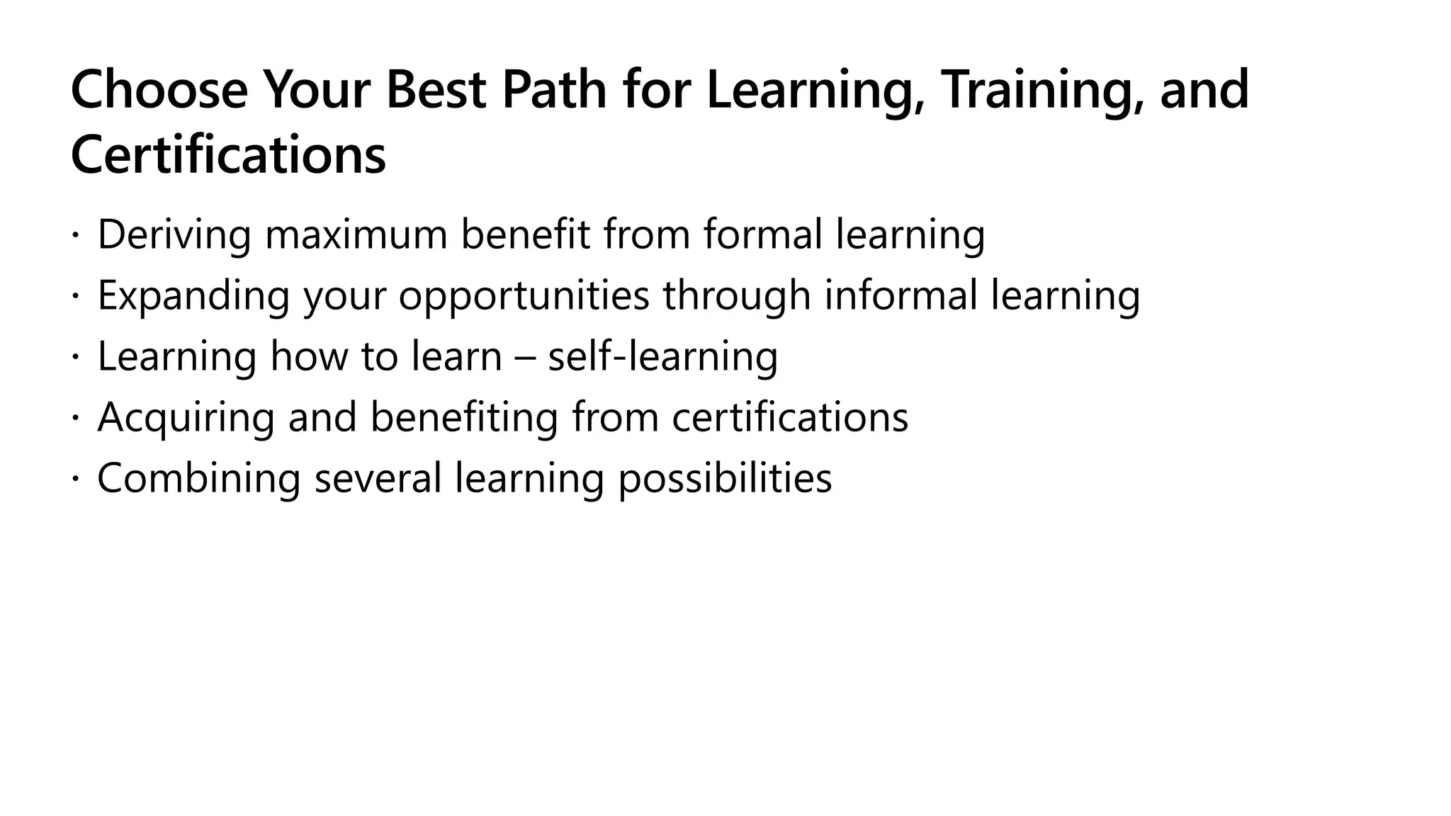 Choose Your Best Path for Learning, Training, and
Certifications
 Deriving maximum benefit from formal learning
 Expanding your opportunities through informal learning
 Learning how to learn – self-learning
 Acquiring and benefiting from certifications
 Combining several learning possibilities
 