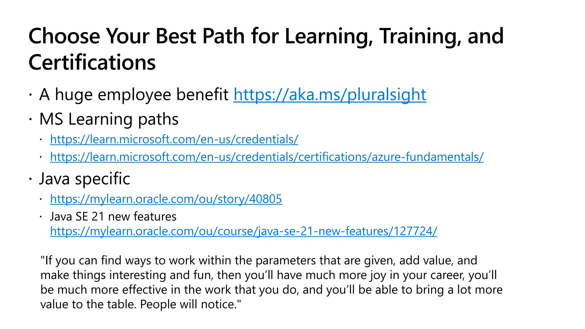 Choose Your Best Path for Learning, Training, and
Certifications
 A huge employee benefit https://aka.ms/pluralsight
 MS Learning paths
 https://learn.microsoft.com/en-us/credentials/
 https://learn.microsoft.com/en-us/credentials/certifications/azure-fundamentals/
 Java specific
 https://mylearn.oracle.com/ou/story/40805
 Java SE 21 new features
https://mylearn.oracle.com/ou/course/java-se-21-new-features/127724/
"If you can find ways to work within the parameters that are given, add value, and
make things interesting and fun, then you’ll have much more joy in your career, you’ll
be much more effective in the work that you do, and you’ll be able to bring a lot more
value to the table. People will notice."
 