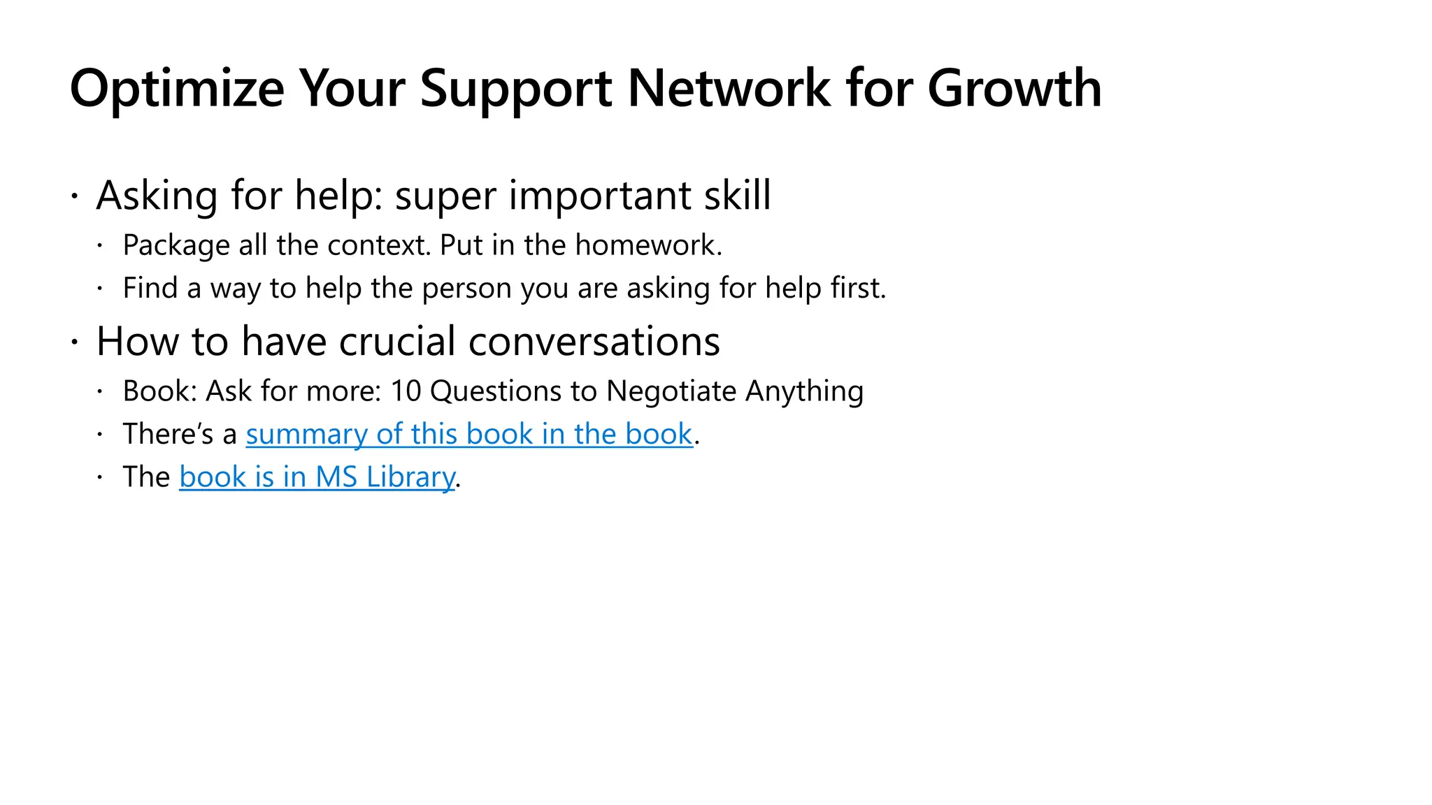 Optimize Your Support Network for Growth
 Asking for help: super important skill
 Package all the context. Put in the homework.
 Find a way to help the person you are asking for help first.
 How to have crucial conversations
 Book: Ask for more: 10 Questions to Negotiate Anything
 There’s a summary of this book in the book.
 The book is in MS Library.
 