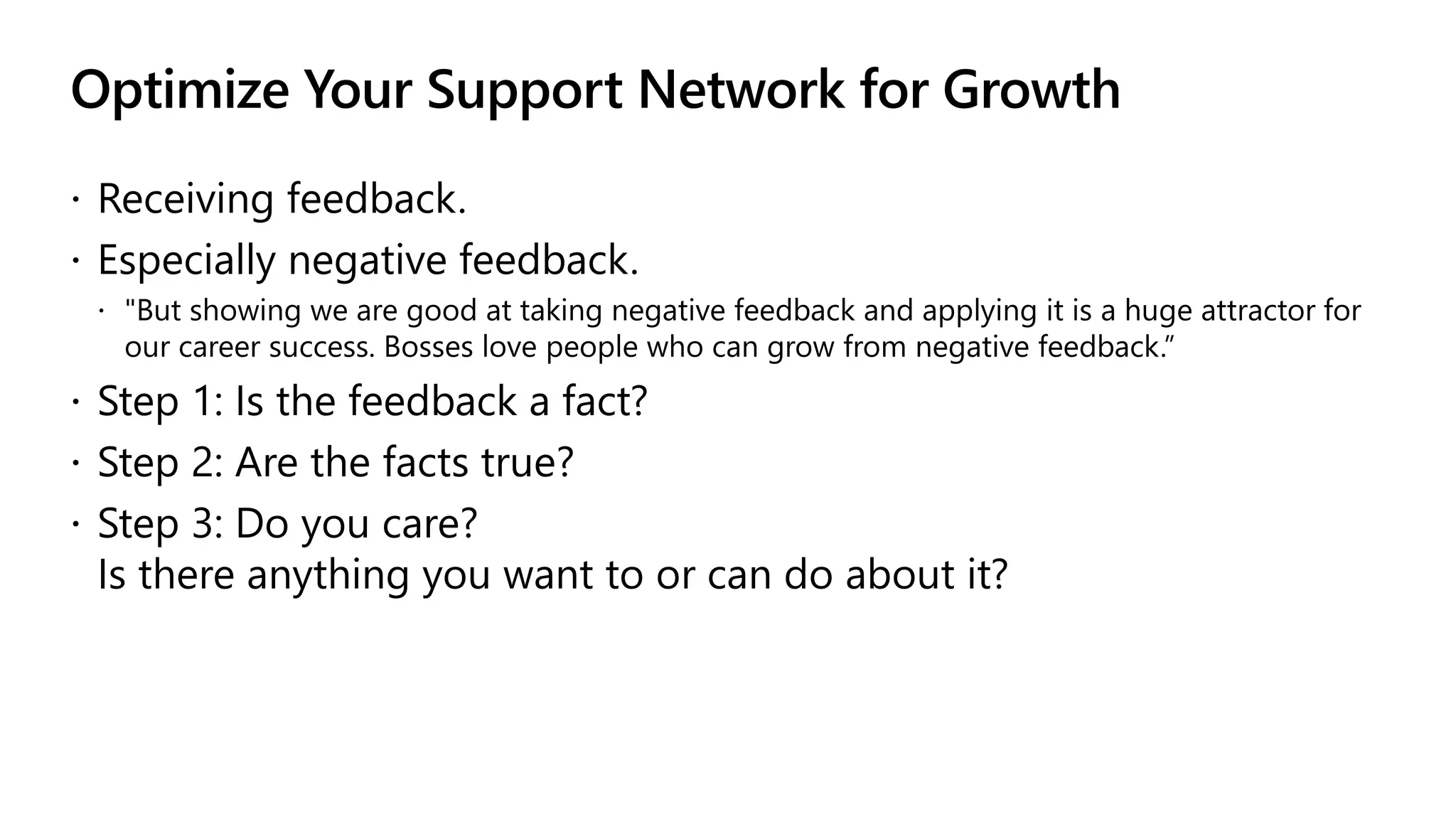 Optimize Your Support Network for Growth
 Receiving feedback.
 Especially negative feedback.
 "But showing we are good at taking negative feedback and applying it is a huge attractor for
our career success. Bosses love people who can grow from negative feedback.”
 Step 1: Is the feedback a fact?
 Step 2: Are the facts true?
 Step 3: Do you care?
Is there anything you want to or can do about it?
 