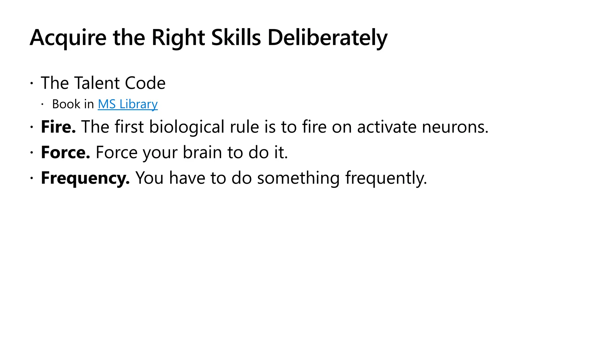 Acquire the Right Skills Deliberately
 The Talent Code
 Book in MS Library
 Fire. The first biological rule is to fire on activate neurons.
 Force. Force your brain to do it.
 Frequency. You have to do something frequently.
 