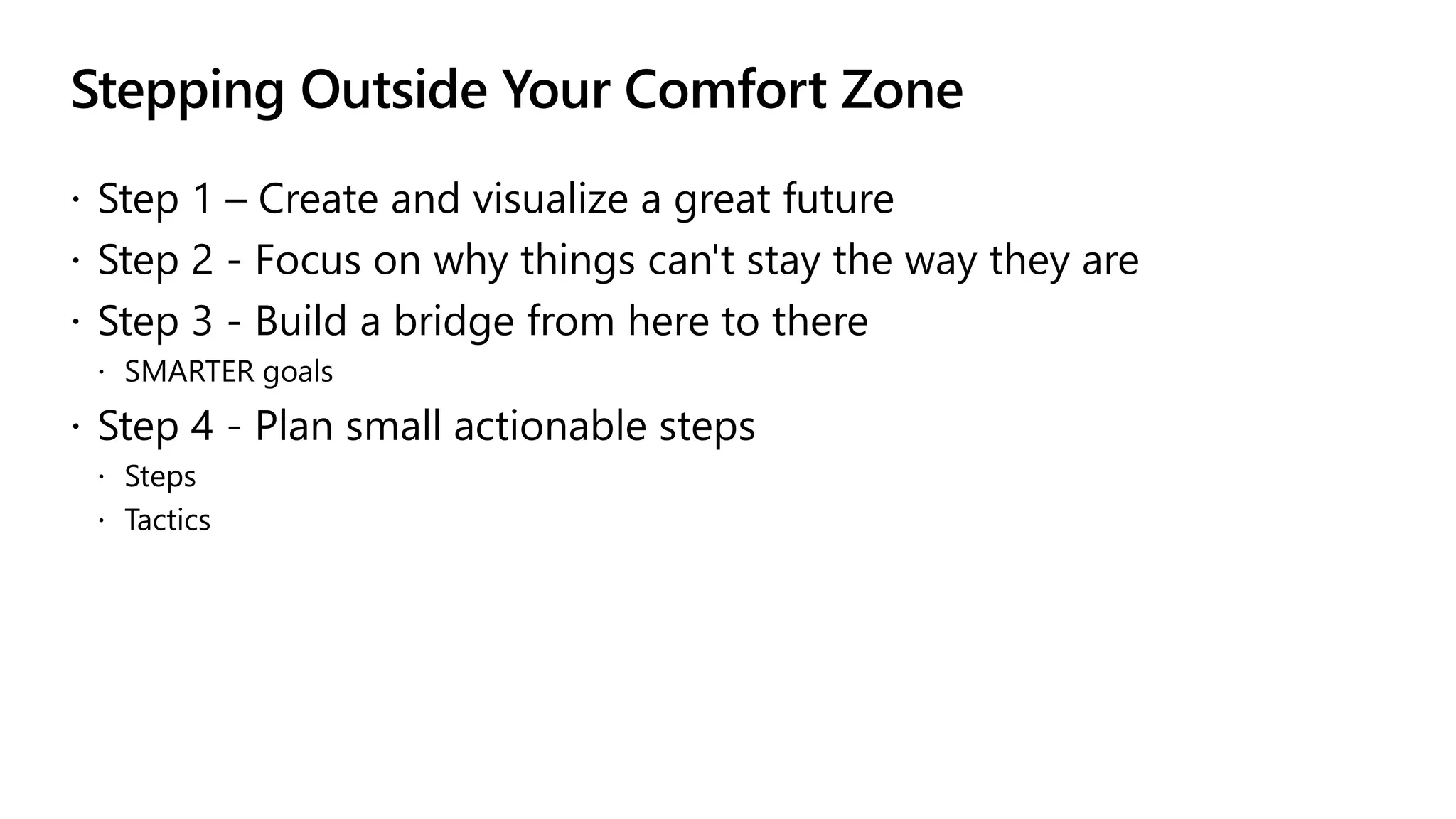 Stepping Outside Your Comfort Zone
 Step 1 – Create and visualize a great future
 Step 2 - Focus on why things can't stay the way they are
 Step 3 - Build a bridge from here to there
 SMARTER goals
 Step 4 - Plan small actionable steps
 Steps
 Tactics
 