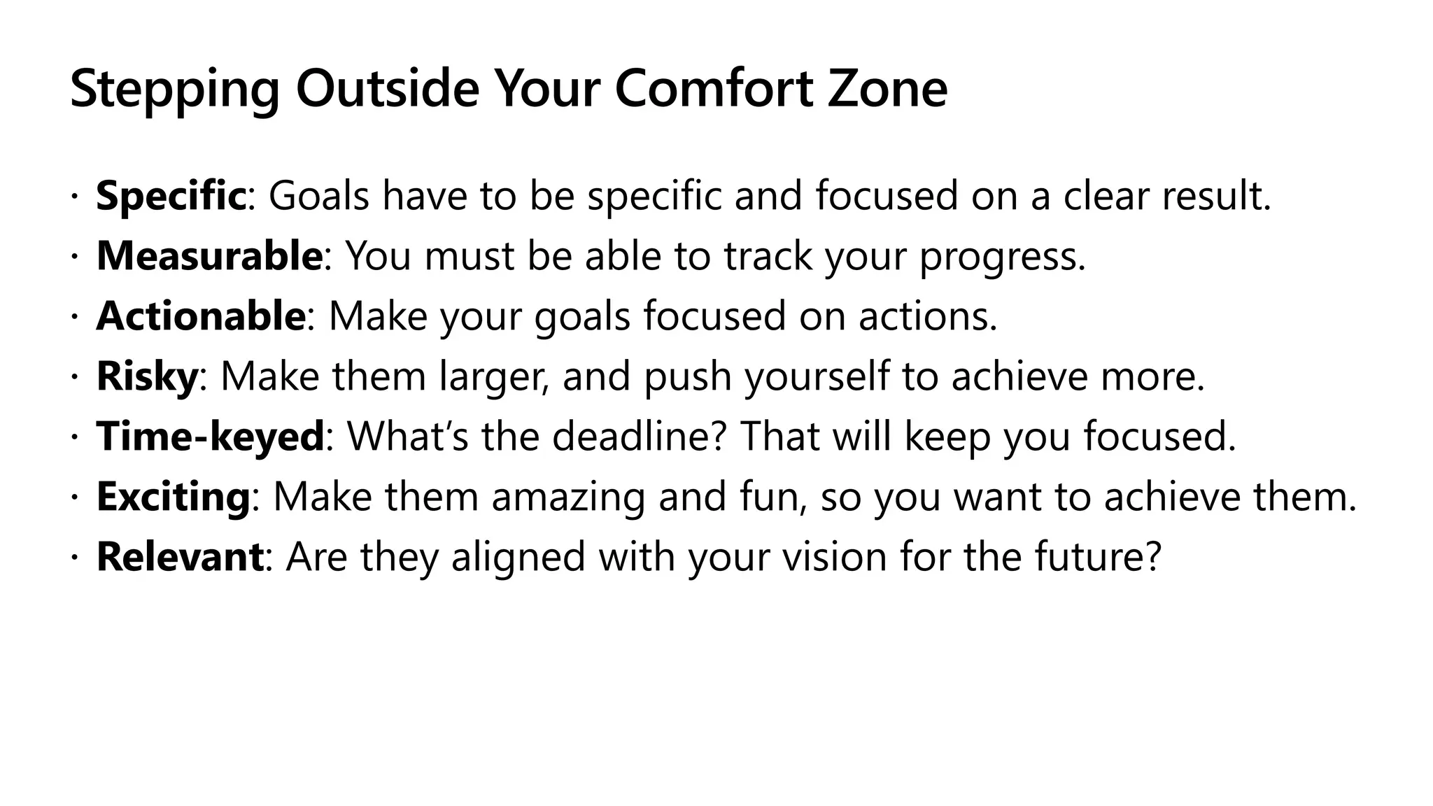 Stepping Outside Your Comfort Zone
 Specific: Goals have to be specific and focused on a clear result.
 Measurable: You must be able to track your progress.
 Actionable: Make your goals focused on actions.
 Risky: Make them larger, and push yourself to achieve more.
 Time-keyed: What’s the deadline? That will keep you focused.
 Exciting: Make them amazing and fun, so you want to achieve them.
 Relevant: Are they aligned with your vision for the future?
 