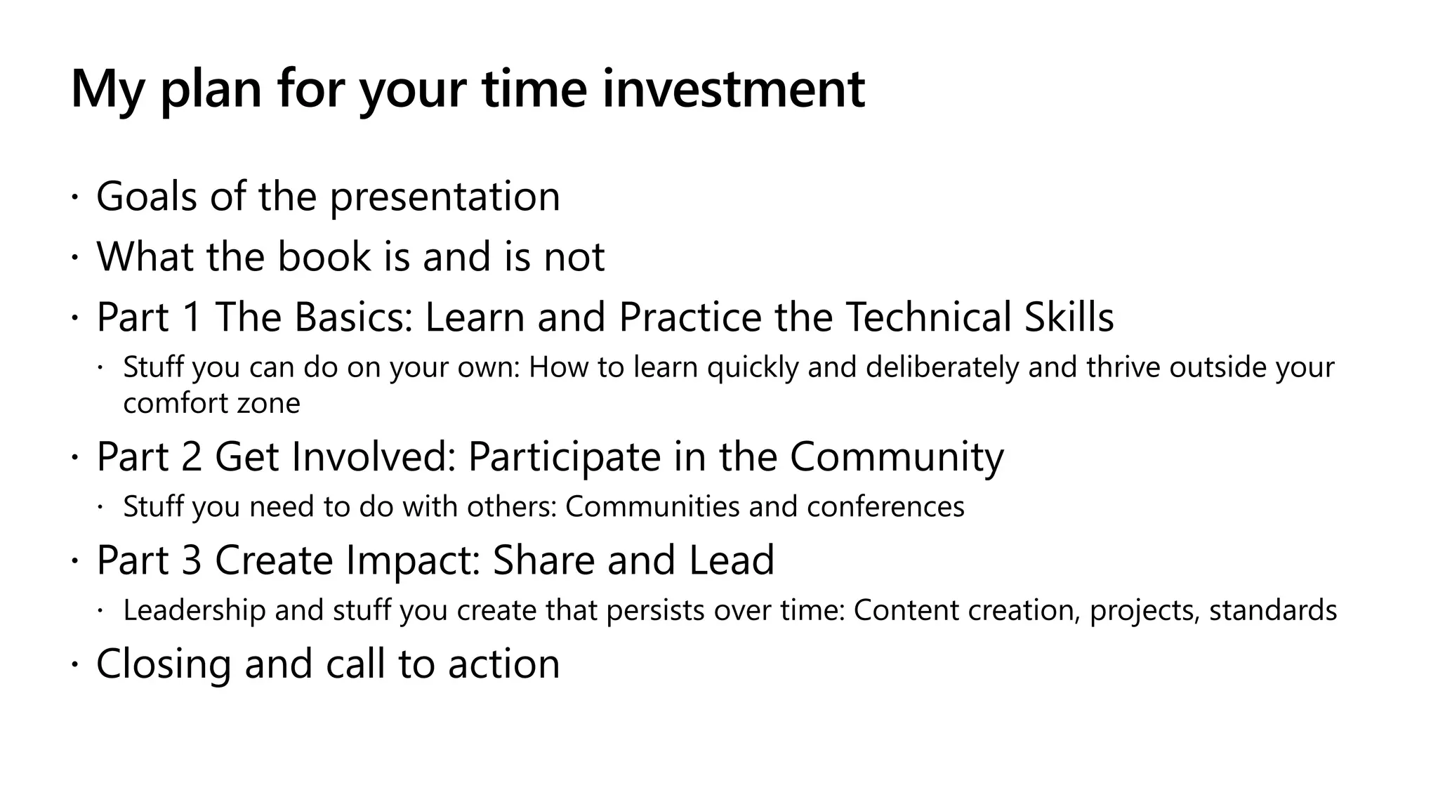 My plan for your time investment
 Goals of the presentation
 What the book is and is not
 Part 1 The Basics: Learn and Practice the Technical Skills
 Stuff you can do on your own: How to learn quickly and deliberately and thrive outside your
comfort zone
 Part 2 Get Involved: Participate in the Community
 Stuff you need to do with others: Communities and conferences
 Part 3 Create Impact: Share and Lead
 Leadership and stuff you create that persists over time: Content creation, projects, standards
 Closing and call to action
 