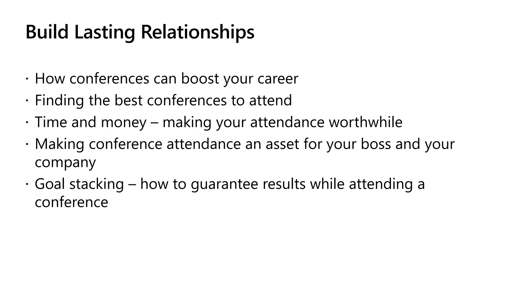 Build Lasting Relationships
 How conferences can boost your career
 Finding the best conferences to attend
 Time and money – making your attendance worthwhile
 Making conference attendance an asset for your boss and your
company
 Goal stacking – how to guarantee results while attending a
conference
 