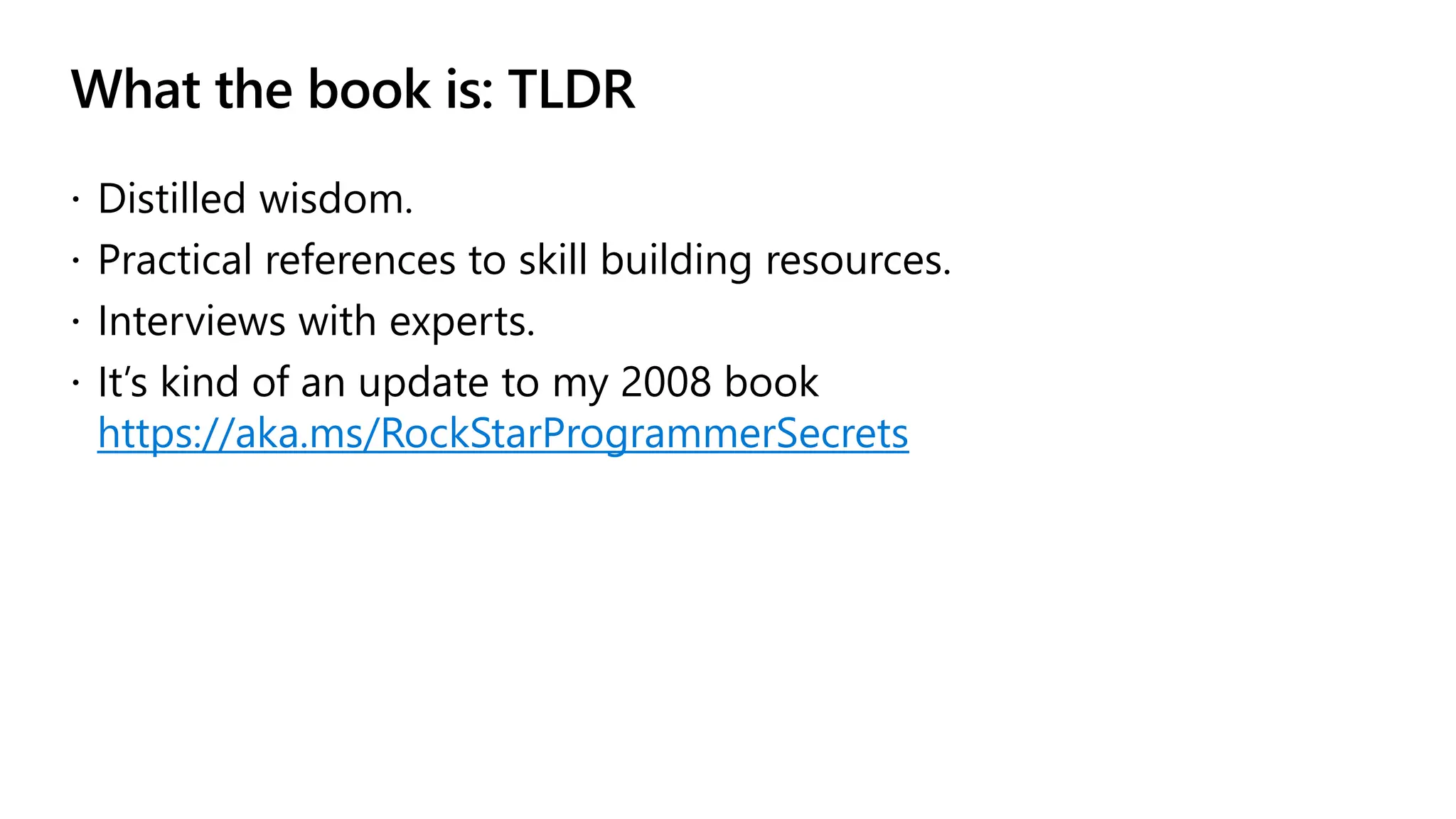 What the book is: TLDR
 Distilled wisdom.
 Practical references to skill building resources.
 Interviews with experts.
 It’s kind of an update to my 2008 book
https://aka.ms/RockStarProgrammerSecrets
 