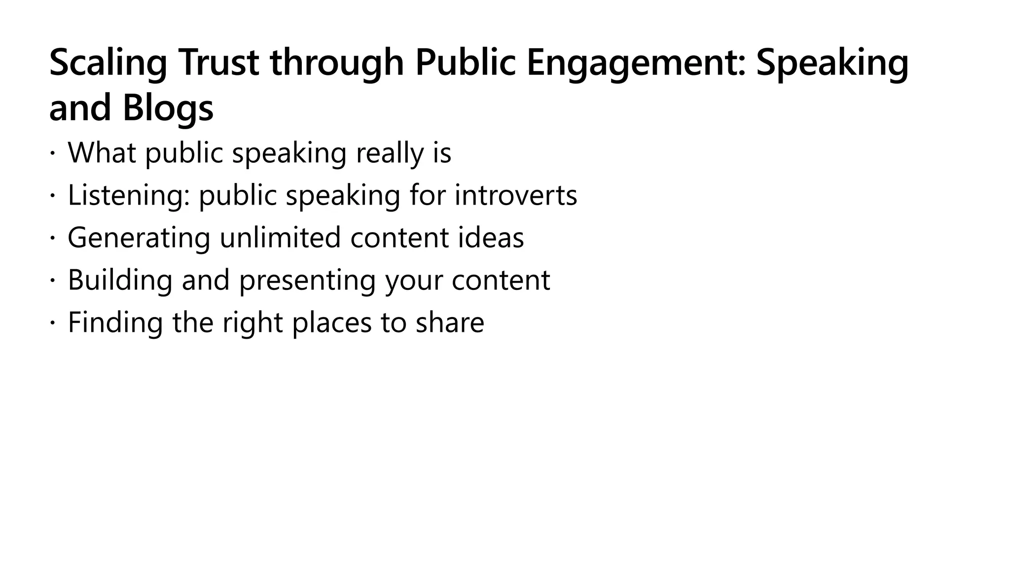 Scaling Trust through Public Engagement: Speaking
and Blogs
 What public speaking really is
 Listening: public speaking for introverts
 Generating unlimited content ideas
 Building and presenting your content
 Finding the right places to share
 