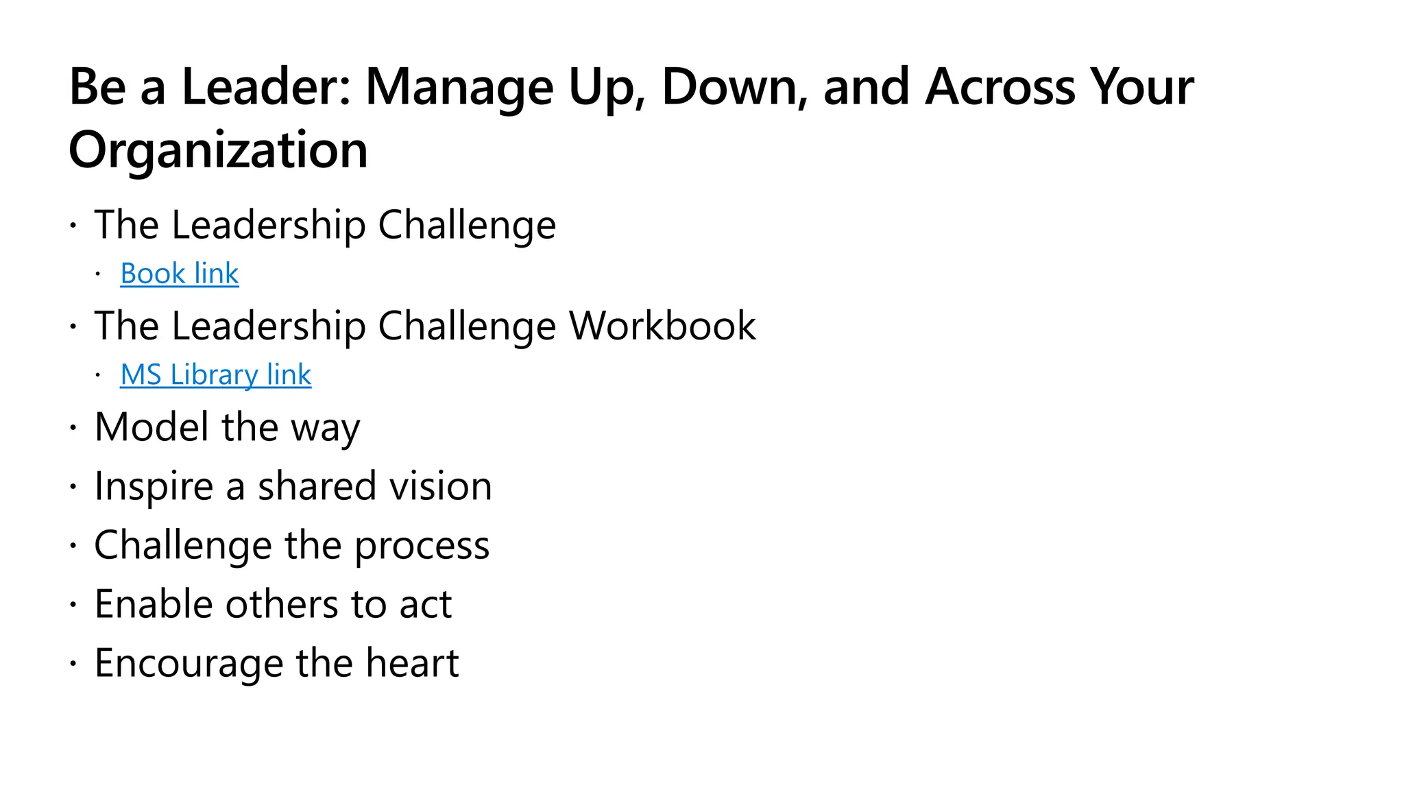 Be a Leader: Manage Up, Down, and Across Your
Organization
 The Leadership Challenge
 Book link
 The Leadership Challenge Workbook
 MS Library link
 Model the way
 Inspire a shared vision
 Challenge the process
 Enable others to act
 Encourage the heart
 