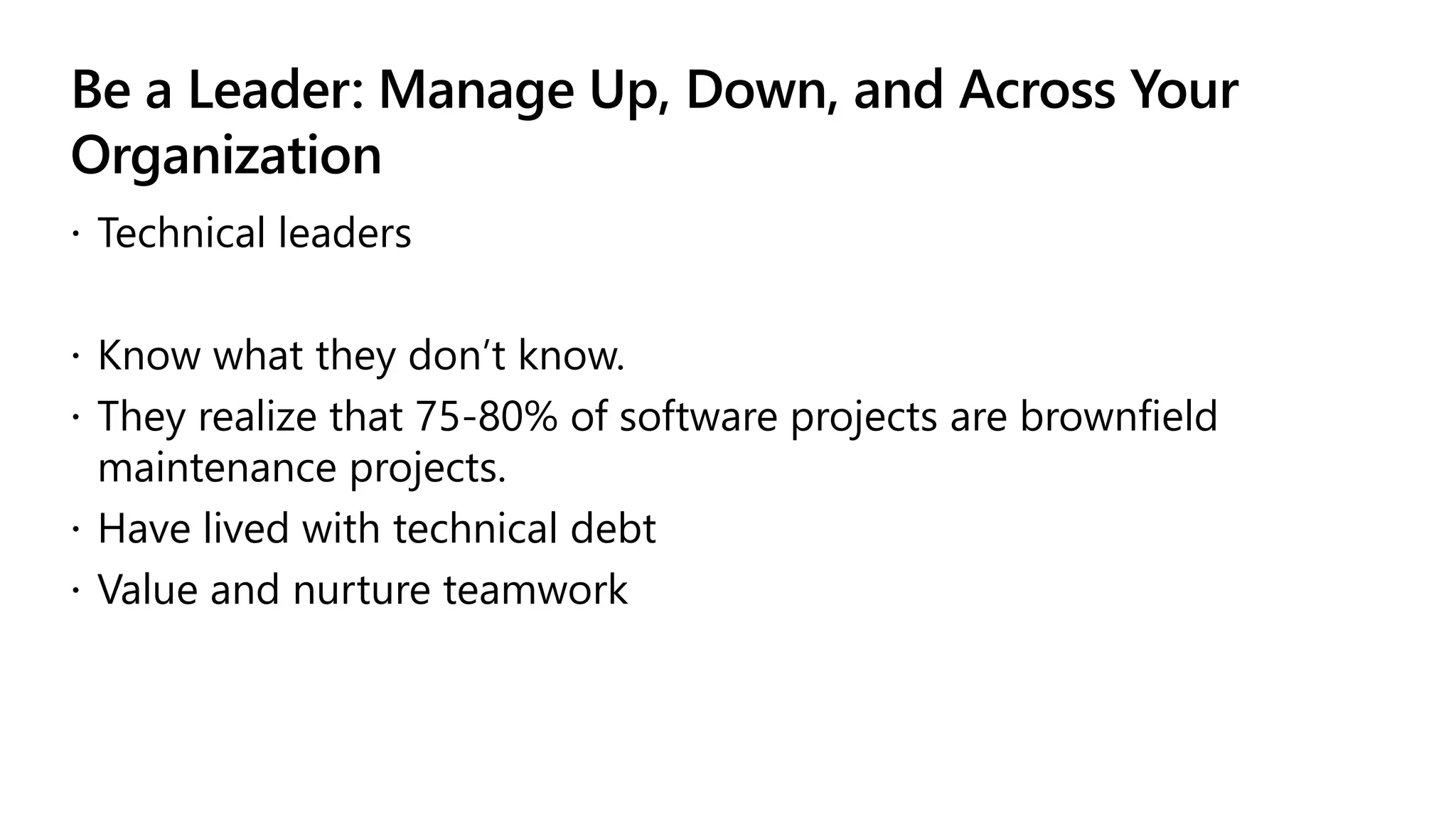 Be a Leader: Manage Up, Down, and Across Your
Organization
 Technical leaders
 Know what they don’t know.
 They realize that 75-80% of software projects are brownfield
maintenance projects.
 Have lived with technical debt
 Value and nurture teamwork
 