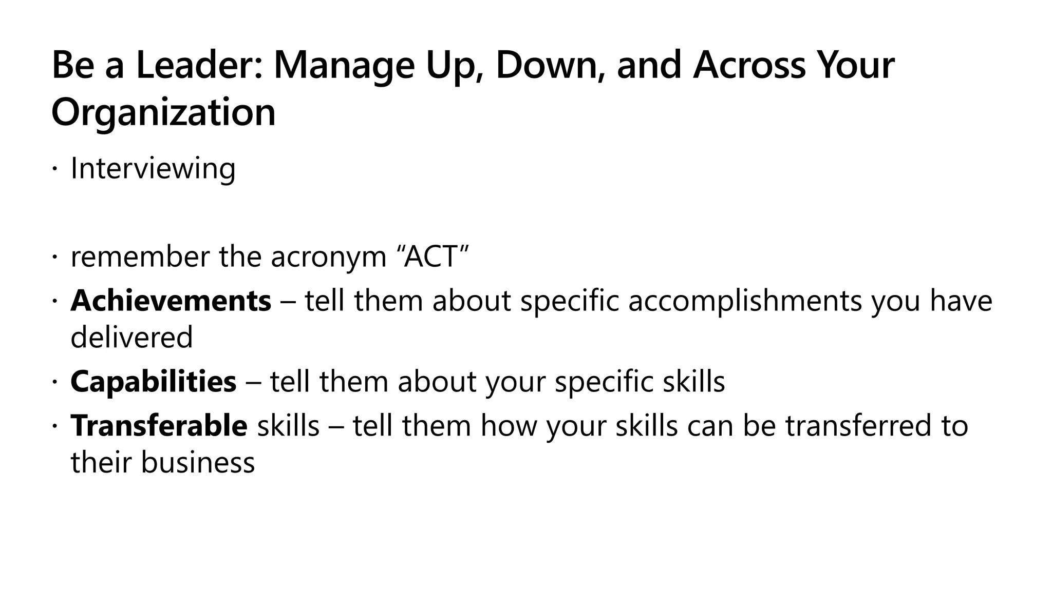 Be a Leader: Manage Up, Down, and Across Your
Organization
 Interviewing
 remember the acronym “ACT”
 Achievements – tell them about specific accomplishments you have
delivered
 Capabilities – tell them about your specific skills
 Transferable skills – tell them how your skills can be transferred to
their business
 