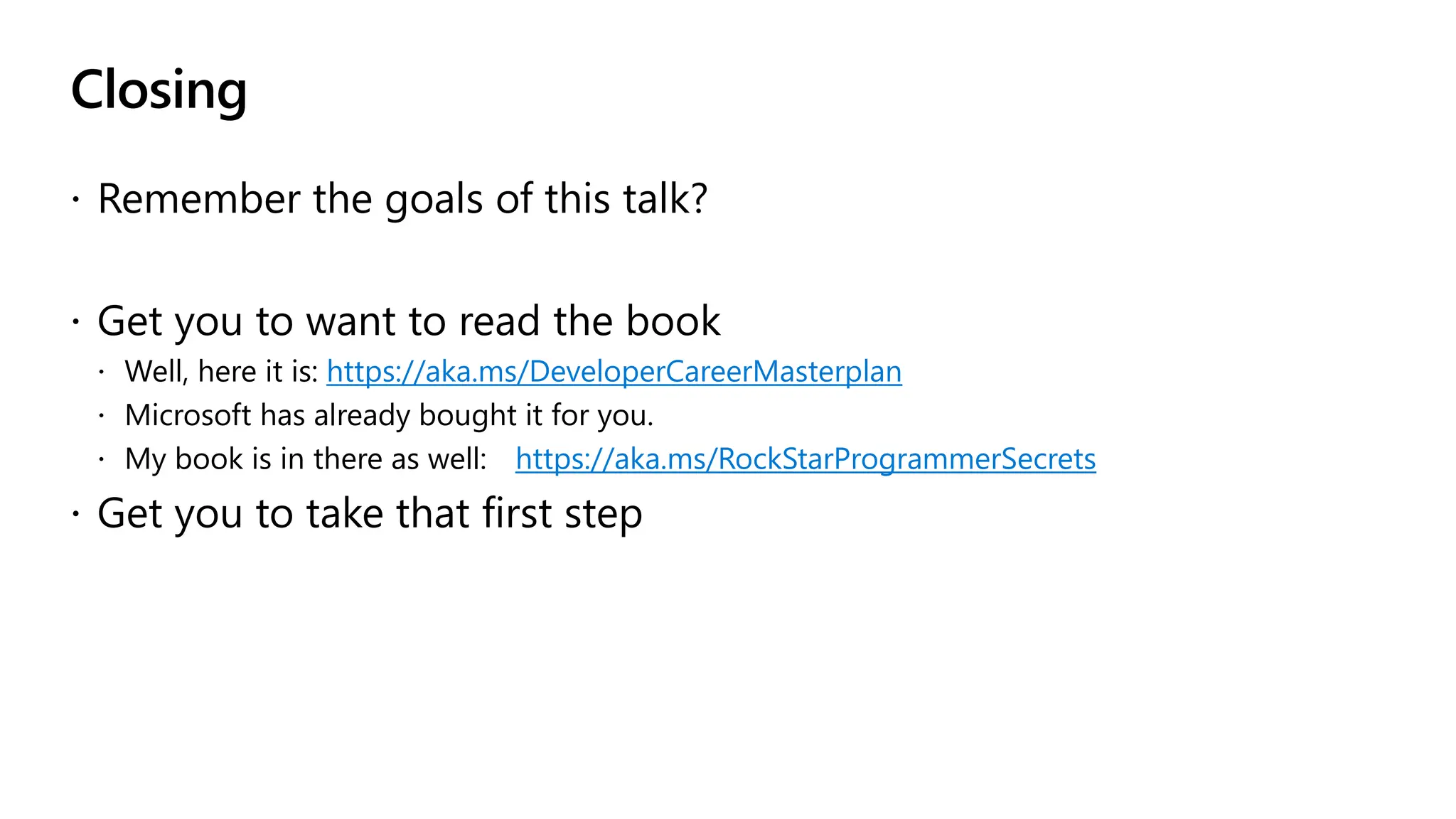 Closing
 Remember the goals of this talk?
 Get you to want to read the book
 Well, here it is: https://aka.ms/DeveloperCareerMasterplan
 Microsoft has already bought it for you.
 My book is in there as well: https://aka.ms/RockStarProgrammerSecrets
 Get you to take that first step
 