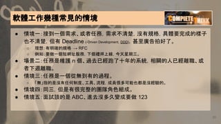 20
軟體工作幾種常見的情境
● 情境一：接到一個需求、或者任務，需求不清楚，沒有規格，具體要完成的樣子
也不清楚，但有 Deadline (-Driven Development，DDD)，甚至廣告拍好了。
○ 理想：有明確的規格 → RFC
○ 例如：要做一個短網址服務，下個禮拜上線，今天星期三。
● 場景二：任務是維護 n 個、過去已經跑了十年的系統，相關的人已經離職、或
者下週離職。
● 情境三：任務是一個從無到有的過程。
○ 「無」指的是沒有任何制度、工具、流程，成員很多可能也都是沒經驗的。
● 情境四：同三，但是有很完整的團隊角色組成。
● 情境五：面試談的是 ABC、進去沒多久變成要做 123
 