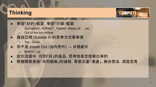 Thinking
37
● 學習「好的」框架，學習「打破」框架
○ SpringBoot、ASP.NET、FastAP、React.JS … etc
○ Out of the box thinker
● 讓自己用 Outside In 的思考方式看事情
○ Top - Down
● 而不是 Inside Out (由內而外) → 井裡虧天
○ Bottom - up
● 從生活當中，找到「好」的產品，思考他是怎麼做出來的
● 軟體開發是個「共同創做」的過程，需要大量「溝通」、融合想法，深度思考
 