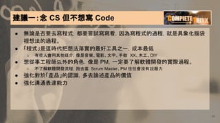 建議一：念 CS 但不想寫 Code
● 無論是否要去寫程式，都要嘗試寫寫看，因為寫程式的過程，就是具象化腦袋
裡想法的過程。
● 「程式」是這時代把想法落實的最好工具之一，成本最低
○ 有些人會用其他媒介，像是音樂、電影、文字、手做 XX、木工、DIY
● 想從事工程師以外的角色，像是 PM，一定要了解軟體開發的實際過程。
○ 不了解軟體開發流程，跑去當 Scrum Master、PM 往往會沒有說服力
● 強化對於「產品」的認識，多去論述產品的價值
● 強化溝通表達能力
38
 