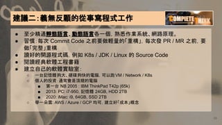 建議二：義無反顧的從事寫程式工作
39
● 至少精通靜態語言、動態語言各一個，熟悉作業系統、網路原理。
● 習慣：每次 Commit Code 之前要做輕量的「重構」，每次發 PR / MR 之前，要
做「完整」重構
● 讀好的開源程式碼，例如 K8s / JDK / Linux 的 Source Code
● 閱讀經典軟體工程書籍
● 建立自己的軟體實驗室：
○ 一台記憶體夠大、硬碟夠快的電腦，可以跑VM / Network / K8s
○ 個人的投資：通常會是頂規的電腦
■ 第一台 NB 2005 : IBM ThinkPad T42p (65k)
■ 2013: PC: i7-950, 記憶體 24GB, HDD 2TB
■ 2020: iMac: i9, 64GB, SSD 2TB
○ 學一朵雲: AWS / Azure / GCP 均可，建立好「成本」概念
 