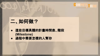 二、如何做？
● 這些目標具體的計畫時間表、階段
(Milestone)
● 過程中需要怎樣的人幫你
 