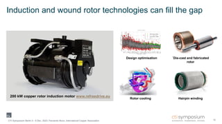 Induction and wound rotor technologies can fill the gap
10
CTI Symposium Berlin 5 - 6 Dec. 2023, Fernando Nuno, International Copper Association
200 kW copper rotor induction motor www.refreedrive.eu
Design optimisation ´Die-cast and fabricated
rotor
Hairpin winding
Rotor cooling
 