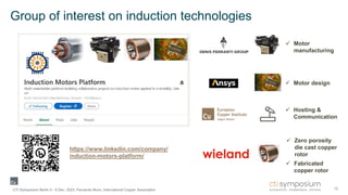 Group of interest on induction technologies
12
CTI Symposium Berlin 5 - 6 Dec. 2023, Fernando Nuno, International Copper Association
 Zero porosity
die cast copper
rotor
 Fabricated
copper rotor
 Motor design
 Motor
manufacturing
 Hosting &
Communication
https://www.linkedin.com/company/
induction-motors-platform/
 