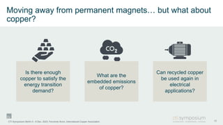 Is there enough
copper to satisfy the
energy transition
demand?
Moving away from permanent magnets… but what about
copper?
13
CTI Symposium Berlin 5 - 6 Dec. 2023, Fernando Nuno, International Copper Association
What are the
embedded emissions
of copper?
Can recycled copper
be used again in
electrical
applications?
 