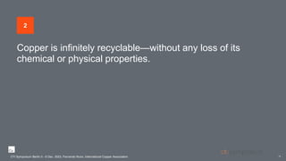 Copper is infinitely recyclable—without any loss of its
chemical or physical properties.
CTI Symposium Berlin 5 - 6 Dec. 2023, Fernando Nuno, International Copper Association
14
2
CTI Symposium Berlin 5 - 6 Dec. 2023, Fernando Nuno, International Copper Association
 