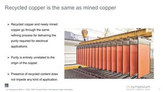 15
Recycled copper is the same as mined copper
 Recycled copper and newly mined
copper go through the same
refining process for delivering the
purity required for electrical
applications.
 Purity is entirely unrelated to the
origin of the copper.
 Presence of recycled content does
not impede any kind of application.
CTI Symposium Berlin 5 - 6 Dec. 2023, Fernando Nuno, International Copper Association
 