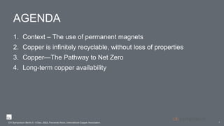 AGENDA
1. Context – The use of permanent magnets
2. Copper is infinitely recyclable, without loss of properties
3. Copper—The Pathway to Net Zero
4. Long-term copper availability
2
CTI Symposium Berlin 5 - 6 Dec. 2023, Fernando Nuno, International Copper Association
 