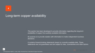 Long-term copper availability
CTI Symposium Berlin 5 - 6 Dec. 2023, Fernando Nuno, International Copper Association
22
4
This section has been developed to provide information regarding the long-term
availability of copper from publicly available information.
Its purpose is to provide readers with information to make independent business
decisions.
It contains forward-looking statements based on currently available data. These
statements are not guarantees and are subject to risks, uncertainties and other factors.
CTI Symposium Berlin 5 - 6 Dec. 2023, Fernando Nuno, International Copper Association
 