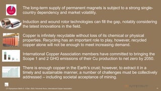 The long-term supply of permanent magnets is subject to a strong single-
country dependency and market volatility.
Induction and wound rotor technologies can fill the gap, notably considering
the latest innovations in the field.
Copper is infinitely recyclable without loss of its chemical or physical
properties. Recycling has an important role to play, however, recycled
copper alone will not be enough to meet increasing demand.
International Copper Association members have committed to bringing the
Scope 1 and 2 GHG emissions of their Cu production to net zero by 2050.
There is enough copper in the Earth’s crust; however, to extract it in a
timely and sustainable manner, a number of challenges must be collectively
addressed – including societal acceptance of mining.
29
CTI Symposium Berlin 5 - 6 Dec. 2023, Fernando Nuno, International Copper Association
 