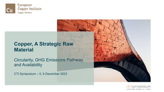 Copper, A Strategic Raw
Material
Circularity, GHG Emissions Pathway
and Availability
CTI Symposium – 5, 6 December 2023
 