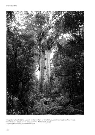 46
Nation Dates
Image: Betty Radford (the author’s mother) in front of Tāne Mahuta, also known as God of the Forest,
New Zealand’s largest known living kauri tree (Mckenzie, P., 2022)
— Wendy McGuinness, 17 September 2016
 