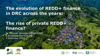 The evolution of REDD+ finance
in DRC across the years:
The rise of private REDD+
finance?
Dr. Stibniati Atmadja, CIFOR-ICRAF
s.atmadja@cifor-icraf.org
9 December 2023
 