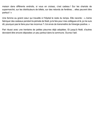 maison dans différents endroits, si vous en croisez, c’est cadeau ! Sur les chariots de
supermarché, sur les distributeurs de billets, sur des rebords de fenêtres… elles peuvent être
partout ! »
Une femme au grand cœur qui travaille à l’hôpital le reste du temps. Elle raconte : « J’aime
fabriquer des cadeaux pendant la période de Noël, je le fais pour mes collègues et là, je me suis
dit, pourquoi pas le faire pour les inconnus ? J’ai envie de transmettre de l’énergie positive. »
Pari réussi avec une trentaine de petites pieuvres déjà adoptées. Et jusqu’à Noël, d’autres
devraient être encore déposées un peu partout dans la commune. Ouvrez l’œil.
 