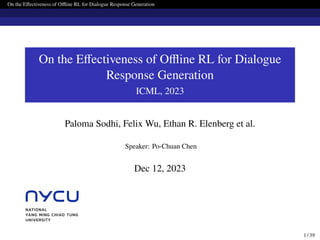 On the Effectiveness of Offline RL for Dialogue Response Generation
On the Effectiveness of Offline RL for Dialogue
Response Generation
ICML, 2023
Paloma Sodhi, Felix Wu, Ethan R. Elenberg et al.
Speaker: Po-Chuan Chen
Dec 12, 2023
1 / 39
 
