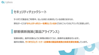 部署横断施策(製品アライアンス)
16
サイボウズ製品をご利用中、もしくは導入を検討しているお客さまからの、
弊社サービスがセキュリティポリシーを満たしているかどうかについてのヒアリングに回答します。
セキュリティチェックシート
営業本部と、案件支援のように単発の関わりでなく、長期的な連携を行います。
瀧井の場合、サイボウズとパートナー企業様の製品間連携の技術支援を実施しています。
 