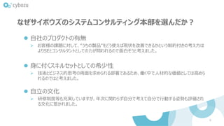 なぜサイボウズのシステムコンサルティング本部を選んだか？
⚫ 自社のプロダクトの有無
➢ お客様の課題に対して、“うちの製品”をどう使えば現状を改善できるかという制約付きの考え方は
よりSEとコンサルタントとしての力が問われるので面白そうと考えました。
⚫ 身に付くスキルセットとしての希少性
➢ 技術とビジネス的思考の両面を求められる部署であるため、働く中で人材的な価値としては高めら
れるのではと考えました。
⚫ 自立の文化
➢ 研修制度等も充実していますが、年次に関わらず自分で考えて自分で行動する姿勢も評価され
る文化に惹かれました。
9
 