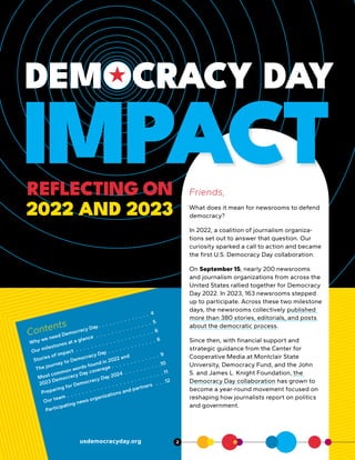 DEMOCRACY DAY
IMPACT
REFLECTING ON
2022 AND 2023
Contents
Why we need Democracy Day .  .  .  .  .  .  .  .  .  .  .  .  .  . 4
Our milestones at a glance  .  .  .  .  .  .  .  .  .  .  .  .  .  .  . 5
Stories of impact  .  .  .  .  .  .  .  .  .  .  .  .  .  .  .  .  .  .  .  .  . 6
The journey to Democracy Day  .  .  .  .  .  .  .  .  .  .  .  .  . 6
Most common words found in 2022 and
2023 Democracy Day coverage  .  .  .  .  .  .  .  .  .  .  .  .  . 9
Preparing for Democracy Day 2024  .  .  .  .  .  .  .  .  .  .10
Our team  .  .  .  .  .  .  .  .  .  .  .  .  .  .  .  .  .  .  .  .  .  .  .  .  .  . 11
Participating news organizations and partners  .  .  .12
usdemocracyday.org
Friends,
What does it mean for newsrooms to defend
democracy?
In 2022, a coalition of journalism organiza-
tions set out to answer that question. Our
curiosity sparked a call to action and became
the first U.S. Democracy Day collaboration.
On September 15, nearly 200 newsrooms
and journalism organizations from across the
United States rallied together for Democracy
Day 2022. In 2023, 163 newsrooms stepped
up to participate. Across these two milestone
days, the newsrooms collectively published
more than 380 stories, editorials, and posts
about the democratic process.
Since then, with financial support and
strategic guidance from the Center for
Cooperative Media at Montclair State
University, Democracy Fund, and the John
S. and James L. Knight Foundation, the
Democracy Day collaboration has grown to
become a year-round movement focused on
reshaping how journalists report on politics
and government.
2
 