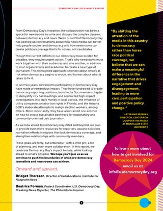 From Democracy Day’s inception, the collaboration has been a
space for newsrooms to unite and discuss the complex dynamic
between democracy and news. We’re proud that Democracy Day
has opened up conversations about how news media can better
help people understand democracy and how newsrooms can
create political coverage that’s for voters, not candidates.
Though the current deficits in our democracy have existed for
decades, they require urgent action. That’s why newsrooms must
work together with their audiences and one another, in addition
to civic organizations and academia, to create a new type of
journalism. This reimagined approach is honest about what’s at
risk when democracy begins to erode, and honest about what it
takes to fix it.
In just two years, newsrooms participating in Democracy Day
have made a tremendous impact. They have fundraised to create
democracy reporting positions, launched a Documenters chapter
to demystify city hall meetings, and conducted high-impact
investigations into dark money in local politics, the influence of
utility companies on abortion rights in Florida, and the Arizona
GOP’s elaborate attempts to malign election workers, among
others. More importantly, they have also trained one another
on how to create sustainable pathways for explanatory and
community-oriented civic journalism.
As we look ahead to Democracy Day 2024 and beyond, we plan
to provide even more resources for reporters, expand solutions
journalism efforts in regions that lack democracy coverage, and
strengthen relationships with community members.
These goals are lofty, but attainable—with a little grit, a lot
of planning, and even more collaboration. In this report, we
celebrate Democracy Day’s impact to date, while looking
ahead to what’s possible. We hope you’ll join us as we
continue to push the boundaries of what pro-democracy
journalists and newsrooms can achieve.
Onward and upward,
Bridget Thoreson, Director of Collaborations, Institute for
Nonprofit News
Beatrice Forman, Project Coordinator, U.S. Democracy Day;
Breaking News Reporter, The Philadelphia Inquirer
“By shifting the
attention of the
media in this country
to democracy
rather than horse
race political
coverage, we
believe that we can
make a meaningful
difference in the
narrative that drives
engagement and
disengagement,
leading to more
civic participation
and positive policy
change.”
—STEFANIE MURRAY,
DIRECTOR, CENTER FOR
COOPERATIVE MEDIA
AT MONTCLAIR STATE
UNIVERSITY
To learn more about
how to get involved for
Democracy Day 2024
email us at
info@usdemocracyday.org
DEMOCRACY DAY 2023 IMPACT REPORT
3
 