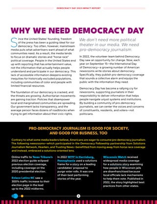 PRO-DEMOCRACY JOURNALISM IS GOOD FOR SOCIETY,
AND GOOD FOR BUSINESS, TOO
Contrary to what some media leaders believe, Americans are eager to consume pro-democracy journalism .
The following newsrooms—which participated in the Democracy Fellowship partnership from Solutions
Journalism Network, Hearken, and Trusting News—benefitted from moving away from horse race coverage
and instead, embraced a solutions-oriented lens .
Online traffic to Texas Tribune’s
2022 election guide eclipsed
previous election coverage,
including coverage on the
2020 presidential election .
Enlace Latino NC saw a
300% traffic increase to their
election page in the lead
up to the 2022 midterms .
In 2022 WITF in Harrisburg,
Pennsylvania used a solutions
frame for a story on a leading
candidates’ proposal to
purge voter rolls . It was one
of their best performing
stories of the year .
Wisconsin Watch received
widespread media coverage
for a solutions story examining
how people in Wisconsin jails
are disenfranchised because
local officials lack mechanisms
to help them vote . Published in
2022, the story highlighted best
practices from other states .
WHY WE NEED DEMOCRACY DAY
S
ince the United States’ founding, freedom
of the press has been a guiding ideal for our
democracy. Too often, however, mainstream
media puts what advertisers want ahead of what
communities need. As a result, the media tends
to focus on dramatic stories and “horse race”
political coverage. People in the United States end
up with reporting that has entertainment value,
not the information that actually helps people
understand and participate in our democracy. This
lack of accessible information deepens existing
inequities for historically excluded populations,
including communities of color and people with
limited financial resources.
The foundation of our democracy is cracked, and
the threats are growing. Authoritarian movements
are gaining traction. Policies that disempower
local and marginalized communities are spreading.
Our government lacks transparency, and the
average person faces dozens of roadblocks when
trying to get information about their civic rights.
We don’t need more political
theater in our media. We need
pro-democracy journalism.
In 2022, the volunteer team behind Democracy
Day saw an opportunity for change. Now, each
year on September 15—the International Day
of Democracy—a growing number of American
newsrooms write stories about democracy.
Specifically, they publish pro-democracy coverage
that sounds a collective alarm and equips the
public with the information they need.
Democracy Day has become a rallying cry for
newsrooms, supporting journalists in their
responsibility to deliver information that helps
people navigate unjust systems and institutions.
By building a community of pro-democracy
journalists, we can center the voices and concerns
of constituents, residents, and voters—not
politicians.
DEMOCRACY DAY 2023 IMPACT REPORT
4
 