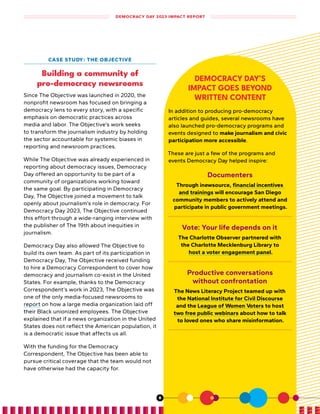 CASE STUDY: THE OBJECTIVE
Building a community of
pro-democracy newsrooms
Since The Objective was launched in 2020, the
nonprofit newsroom has focused on bringing a
democracy lens to every story, with a specific
emphasis on democratic practices across
media and labor. The Objective’s work seeks
to transform the journalism industry by holding
the sector accountable for systemic biases in
reporting and newsroom practices.
While The Objective was already experienced in
reporting about democracy issues, Democracy
Day offered an opportunity to be part of a
community of organizations working toward
the same goal. By participating in Democracy
Day, The Objective joined a movement to talk
openly about journalism’s role in democracy. For
Democracy Day 2023, The Objective continued
this effort through a wide-ranging interview with
the publisher of The 19th about inequities in
journalism.
Democracy Day also allowed The Objective to
build its own team. As part of its participation in
Democracy Day, The Objective received funding
to hire a Democracy Correspondent to cover how
democracy and journalism co-exist in the United
States. For example, thanks to the Democracy
Correspondent’s work in 2023, The Objective was
one of the only media-focused newsrooms to
report on how a large media organization laid off
their Black unionized employees. The Objective
explained that if a news organization in the United
States does not reflect the American population, it
is a democratic issue that affects us all.
With the funding for the Democracy
Correspondent, The Objective has been able to
pursue critical coverage that the team would not
have otherwise had the capacity for.
DEMOCRACY DAY’S
IMPACT GOES BEYOND
WRITTEN CONTENT
In addition to producing pro-democracy
articles and guides, several newsrooms have
also launched pro-democracy programs and
events designed to make journalism and civic
participation more accessible.
These are just a few of the programs and
events Democracy Day helped inspire:
Documenters
Through inewsource, financial incentives
and trainings will encourage San Diego
community members to actively attend and
participate in public government meetings.
Vote: Your life depends on it
The Charlotte Observer partnered with
the Charlotte Mecklenburg Library to
host a voter engagement panel.
Productive conversations
without confrontation
The News Literacy Project teamed up with
the National Institute for Civil Discourse
and the League of Women Voters to host
two free public webinars about how to talk
to loved ones who share misinformation.
DEMOCRACY DAY 2023 IMPACT REPORT
8
 