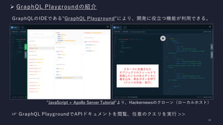 ➢ GraphQL Playgroundの紹介
GraphQLのIDEである"GraphQL Playground"により、開発に役立つ機能が利用できる。
"JavaScript + Apollo Server Tutorial"より、Hackernewsのクローン（ローカルホスト）
スキーマに定義された
オブジェクトのフィールドで
取得したいものをエディタに
書き込み、再生ボタンを押下
（クエリの作成・実行）
☞ GraphQL PlaygroundでAPIドキュメントを閲覧、任意︎のクエリを実行 >>
 