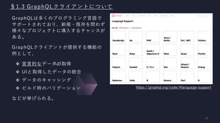§1.3 GraphQLクライアントについて
GraphQLは多くのプログラミング言語で
サポートされており、新規・既存を問わず
様々なプロジェクトに導入するチャンスが
ある。
GraphQLクライアントが提供する機能の
例として、
❖ 宣言的なデータの取得
❖ UIと取得したデータの統合
❖ データのキャッシング
❖ ビルド時のバリデーション
などが挙げられる。
https://graphql.org/code/#language-support
 