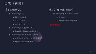 目次（再掲）
§1 GraphQL
§1.1 GraphQLとは
➢ RESTとの比較
➢ エコシステム
➢ ユースケース
§1.2 GraphQL SDLについて
➢ GraphQL Playgroundの紹介
§1.3 GraphQLクライアントについて
➢ タグ付きテンプレートリテラル
➢ Apollo Clientの使用例
§1 GraphQL（続き）
§1.4 GraphQLサーバーについて
➢ リゾルバー
➢ Apollo Serverの使用例
参考文献
 