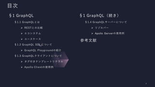目次
§1 GraphQL
§1.1 GraphQLとは
➢ RESTとの比較
➢ エコシステム
➢ ユースケース
§1.2 GraphQL SDLについて
➢ GraphQL Playgroundの紹介
§1.3 GraphQLクライアントについて
➢ タグ付きテンプレートリテラル
➢ Apollo Clientの使用例
§1 GraphQL（続き）
§1.4 GraphQLサーバーについて
➢ リゾルバー
➢ Apollo Serverの使用例
参考文献
 