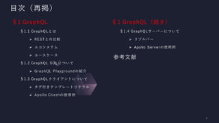 目次（再掲）
§1 GraphQL
§1.1 GraphQLとは
➢ RESTとの比較
➢ エコシステム
➢ ユースケース
§1.2 GraphQL SDLについて
➢ GraphQL Playgroundの紹介
§1.3 GraphQLクライアントについて
➢ タグ付きテンプレートリテラル
➢ Apollo Clientの使用例
§1 GraphQL（続き）
§1.4 GraphQLサーバーについて
➢ リゾルバー
➢ Apollo Serverの使用例
参考文献
 