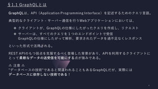§1.1 GraphQLとは
GraphQLは、API（Application Programming Interface）を記述するためのクエリ言語。
典型的なクライアント - サーバー通信を行うWebアプリケーションにおいては、
❖ クライアントが、GraphQLの仕様にしたがったクエリを作成し、リクエスト
❖ サーバーは、すべてのクエリを１つのエンドポイントで受信
GraphQLの仕様にしたがって解析、要求されたデータを過不足なくレスポンス
といった形式で活用される。
REST APIのもつ弱点を克服するべく登場した背景があり、APIを利用するクライアントに
とって柔軟なデータの送受信を可能にする点が強みである。
注意︎
"データベースの技術"であると間違われることもあるGraphQLだが、実際には
データベースに依存しない技術である！
 