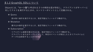 §1.2 GraphQL SDLについて
Objectには、"ルート型"と呼ばれる３つの特別な型が存在し、クライアントがサーバーに
対してクエリを実行するときの、エントリーポイントとして定義される。
❖ Query
読み取り操作を実行するとき、指定可能なフィールドで構成する。
❖ Mutation
書き込み操作を実行するとき、指定可能なフィールドで構成する。
❖ Subscription
リアルタイム接続を確立するとき、指定可能なフィールドで構成する。
クライアントまたはサーバーにおいて、特定のイベントが発生したときリアルタイムに
データを送受信することができる。
 