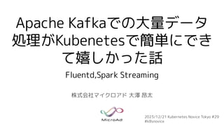 Apache Kafkaでの大量データ
処理がKubenetesで簡単にでき
て嬉しかった話
Fluentd,Spark Streaming
株式会社マイクロアド 大澤 昂太
2023/12/21 Kubernetes Novice Tokyo #29
#k8snovice
 