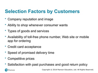 Copyright © 2018 Pearson Education, Ltd. All Rights Reserved.
Selection Factors by Customers
• Company reputation and image
• Ability to shop whenever consumer wants
• Types of goods and services
• Availability of toll-free phone number, Web site or mobile
app for ordering
• Credit card acceptance
• Speed of promised delivery time
• Competitive prices
• Satisfaction with past purchases and good return policy
 